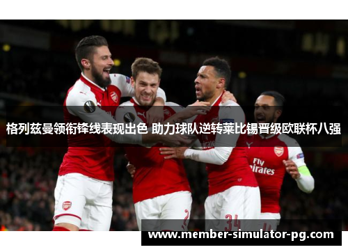 格列兹曼领衔锋线表现出色 助力球队逆转莱比锡晋级欧联杯八强