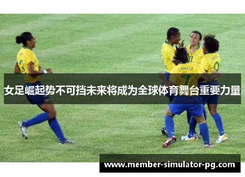 女足崛起势不可挡未来将成为全球体育舞台重要力量