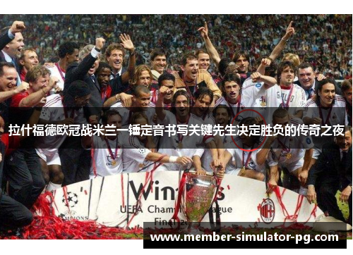 拉什福德欧冠战米兰一锤定音书写关键先生决定胜负的传奇之夜