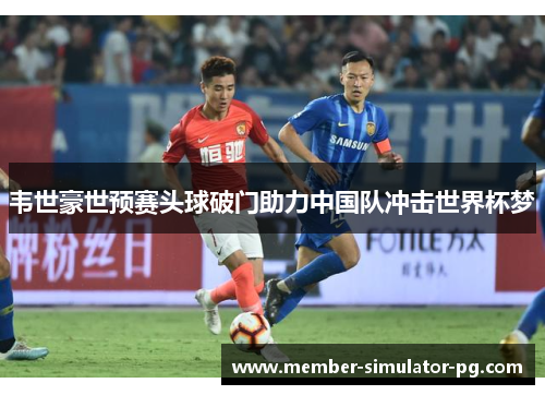 韦世豪世预赛头球破门助力中国队冲击世界杯梦