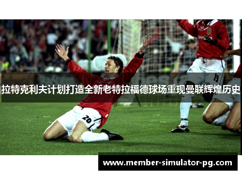 拉特克利夫计划打造全新老特拉福德球场重现曼联辉煌历史