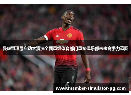曼联管理层启动大清洗全面重组体育部门重塑俱乐部未来竞争力蓝图