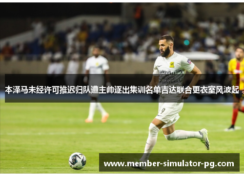 本泽马未经许可推迟归队遭主帅逐出集训名单吉达联合更衣室风波起